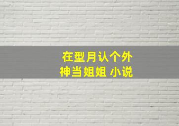 在型月认个外神当姐姐 小说